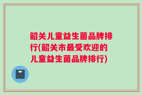 韶关儿童益生菌品牌排行(韶关市受欢迎的儿童益生菌品牌排行)