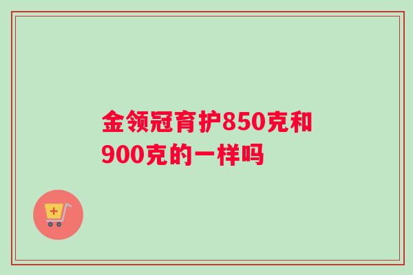 金领冠育护850克和900克的一样吗