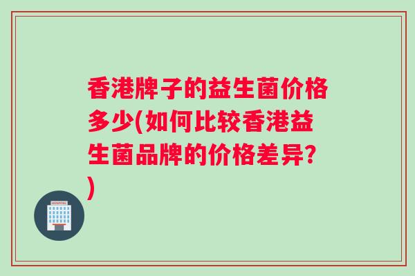 香港牌子的益生菌价格多少(如何比较香港益生菌品牌的价格差异？)