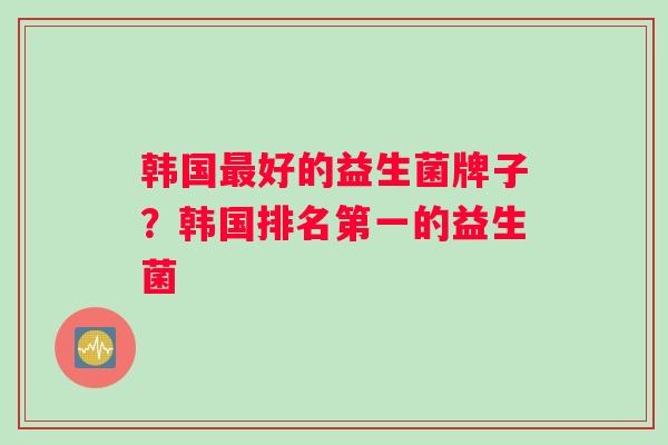 韩国最好的益生菌牌子？韩国排名第一的益生菌