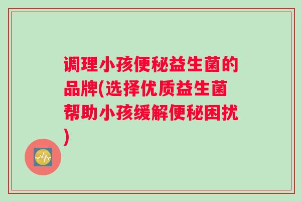 调理小孩益生菌的品牌(选择优质益生菌帮助小孩缓解困扰)