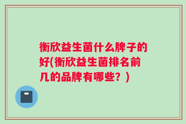 衡欣益生菌什么牌子的好(衡欣益生菌排名前几的品牌有哪些？)