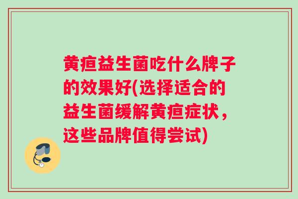 黄疸益生菌吃什么牌子的效果好(选择适合的益生菌缓解黄疸症状，这些品牌值得尝试)