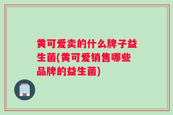 黄可爱卖的什么牌子益生菌(黄可爱销售哪些品牌的益生菌)