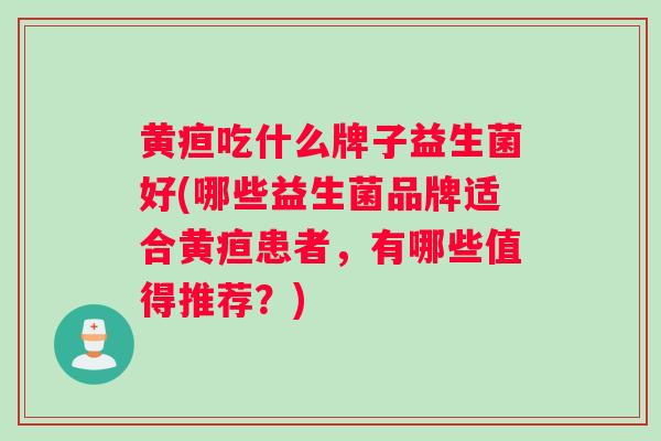 黄疸吃什么牌子益生菌好(哪些益生菌品牌适合黄疸患者，有哪些值得推荐？)