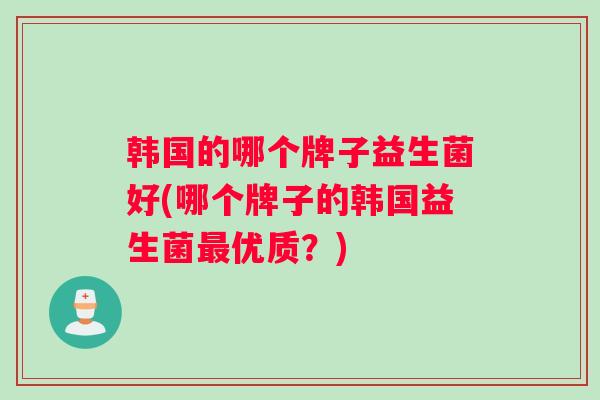 韩国的哪个牌子益生菌好(哪个牌子的韩国益生菌最优质？)