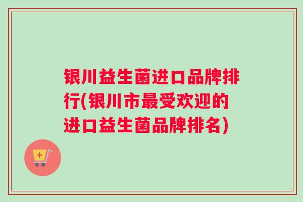 银川益生菌进口品牌排行(银川市受欢迎的进口益生菌品牌排名)