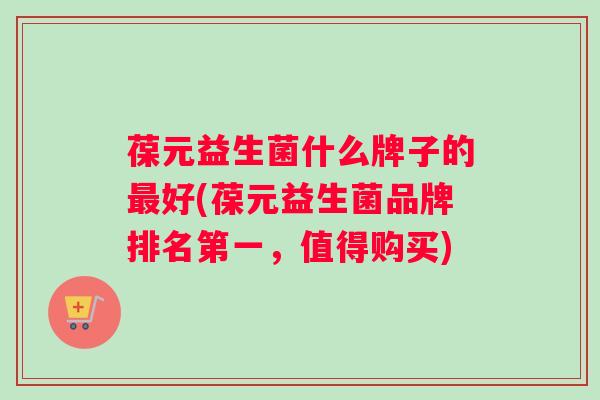 葆元益生菌什么牌子的最好(葆元益生菌品牌排名第一，值得购买)