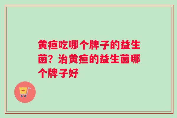 黄疸吃哪个牌子的益生菌？治黄疸的益生菌哪个牌子好