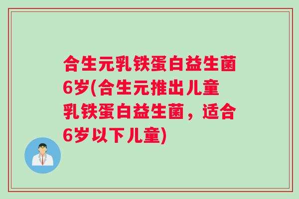 合生元乳铁蛋白益生菌6岁(合生元推出儿童乳铁蛋白益生菌，适合6岁以下儿童)