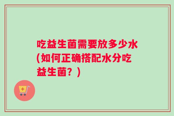 吃益生菌需要放多少水(如何正确搭配水分吃益生菌？)