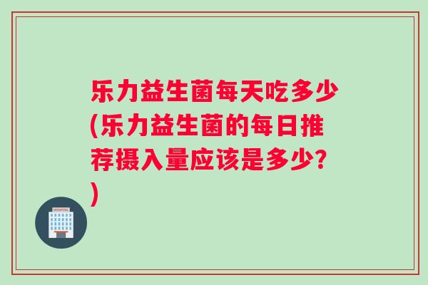 乐力益生菌每天吃多少(乐力益生菌的每日推荐摄入量应该是多少？)