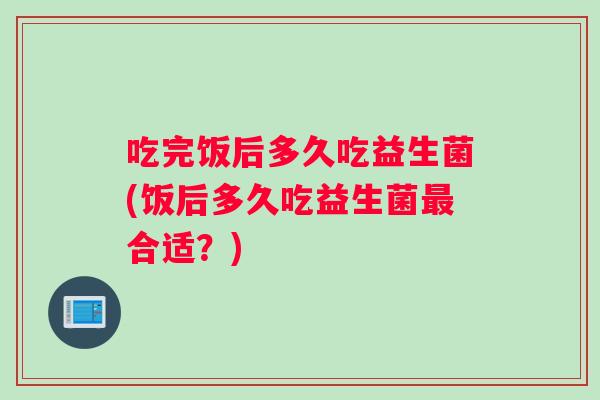 吃完饭后多久吃益生菌(饭后多久吃益生菌合适？)