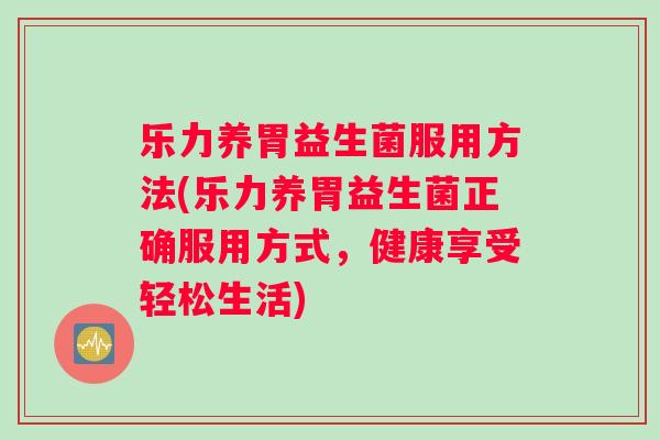 乐力养胃益生菌服用方法(乐力养胃益生菌正确服用方式，健康享受轻松生活)
