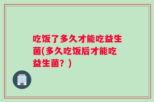 吃饭了多久才能吃益生菌(多久吃饭后才能吃益生菌？)