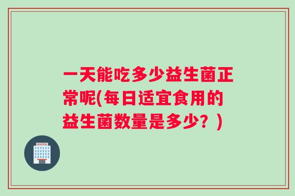 一天能吃多少益生菌正常呢(每日适宜食用的益生菌数量是多少？)