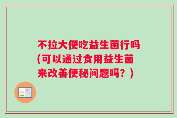 不拉大便吃益生菌行吗(可以通过食用益生菌来改善便秘问题吗？)