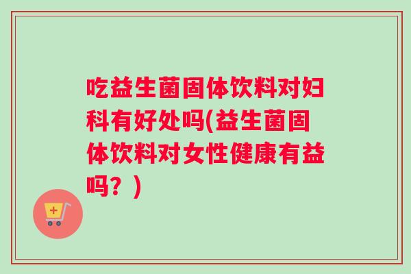 吃益生菌固体饮料对妇科有好处吗(益生菌固体饮料对女性健康有益吗？)