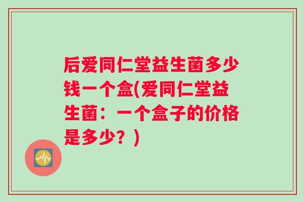 后爱同仁堂益生菌多少钱一个盒(爱同仁堂益生菌：一个盒子的价格是多少？)