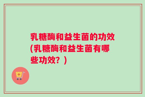 乳糖酶和益生菌的功效(乳糖酶和益生菌有哪些功效？)