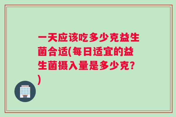 一天应该吃多少克益生菌合适(每日适宜的益生菌摄入量是多少克？)