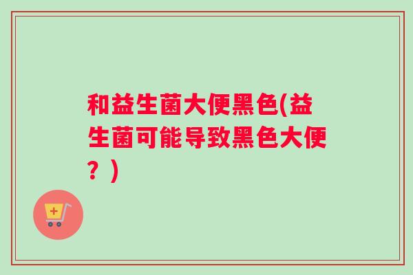 和益生菌大便黑色(益生菌可能导致黑色大便？)