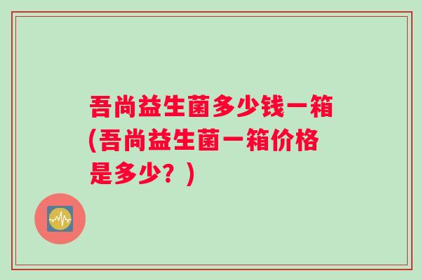 吾尚益生菌多少钱一箱(吾尚益生菌一箱价格是多少？)