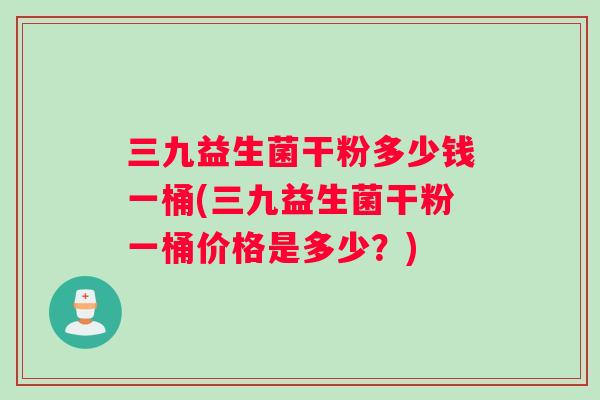 三九益生菌干粉多少钱一桶(三九益生菌干粉一桶价格是多少？)