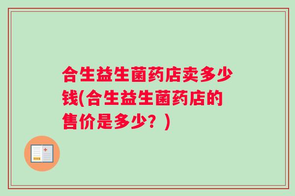 合生益生菌药店卖多少钱(合生益生菌药店的售价是多少？)
