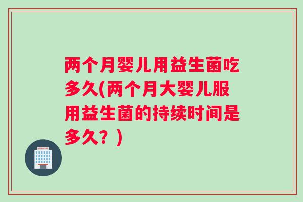 两个月婴儿用益生菌吃多久(两个月大婴儿服用益生菌的持续时间是多久？)
