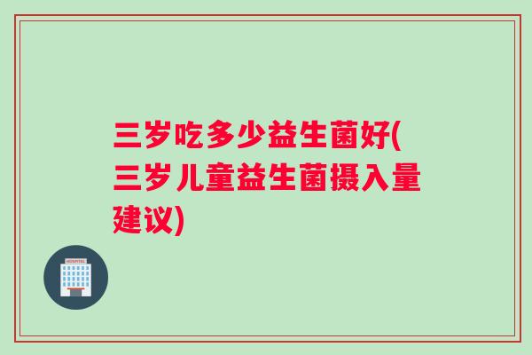 三岁吃多少益生菌好(三岁儿童益生菌摄入量建议)