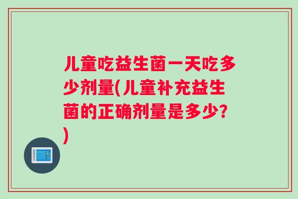 儿童吃益生菌一天吃多少剂量(儿童补充益生菌的正确剂量是多少？)