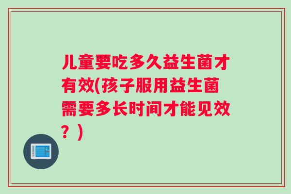 儿童要吃多久益生菌才有效(孩子服用益生菌需要多长时间才能见效？)