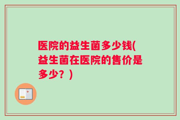 医院的益生菌多少钱(益生菌在医院的售价是多少？)