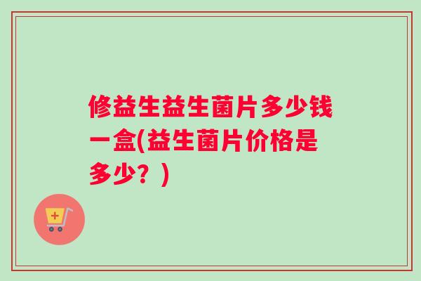 修益生益生菌片多少钱一盒(益生菌片价格是多少？)