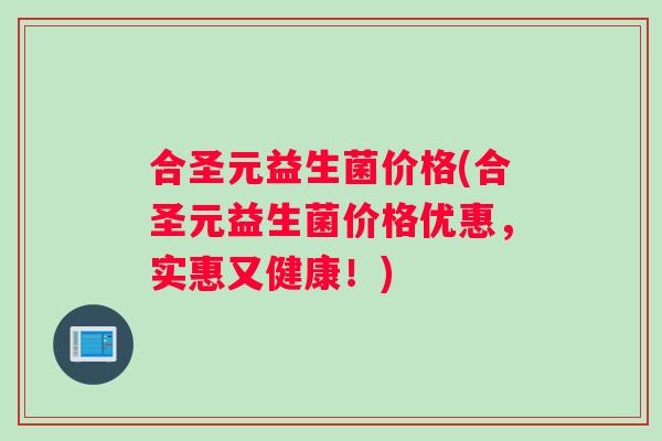 合圣元益生菌价格(合圣元益生菌价格优惠,实惠又健康!) 合圣元益生菌价格(合圣元益生菌价格优惠,实惠又健康!)