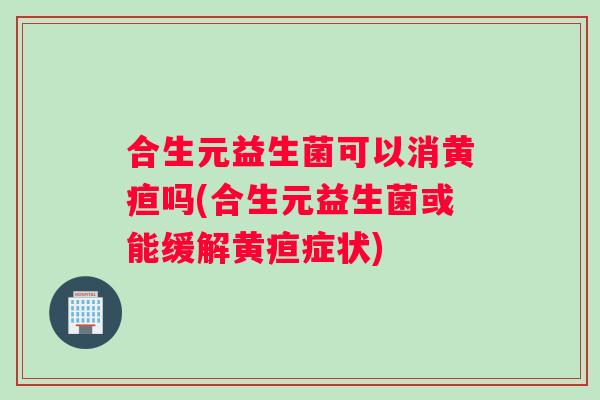 合生元益生菌可以消黄疸吗(合生元益生菌或能缓解黄疸症状)