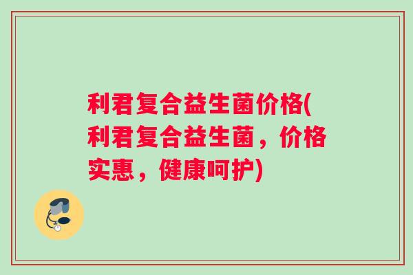 利君复合益生菌价格(利君复合益生菌，价格实惠，健康呵护)