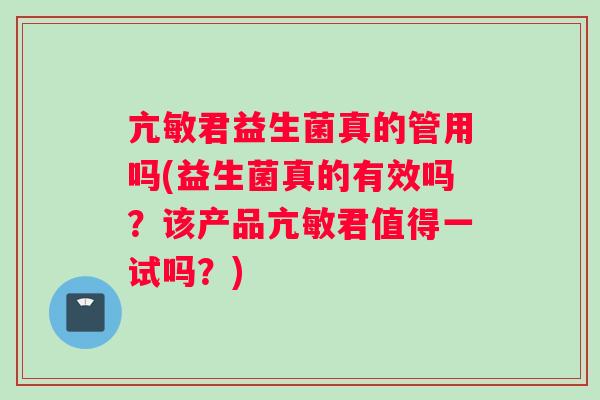 亢敏君益生菌真的管用吗(益生菌真的有效吗？该产品亢敏君值得一试吗？)