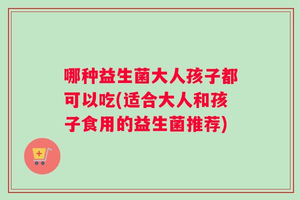 哪种益生菌大人孩子都可以吃(适合大人和孩子食用的益生菌推荐)