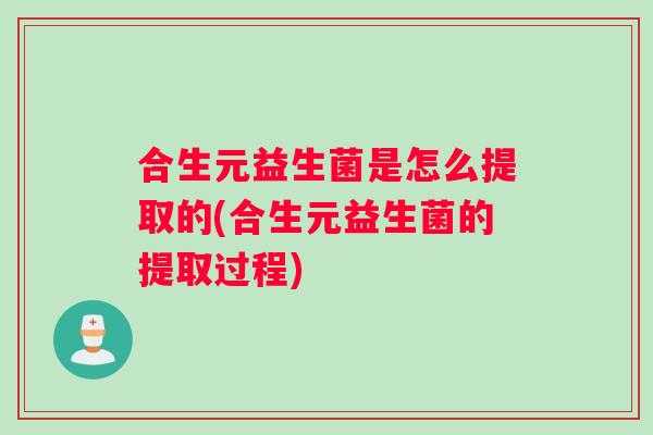 合生元益生菌是怎么提取的(合生元益生菌的提取过程) 合生元益生菌是怎么提取的(合生元益生菌的提取过程)