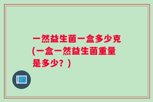 一然益生菌一盒多少克(一盒一然益生菌重量是多少？)
