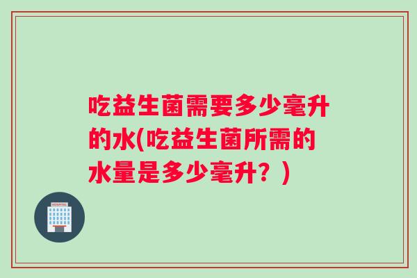 吃益生菌需要多少毫升的水(吃益生菌所需的水量是多少毫升？)