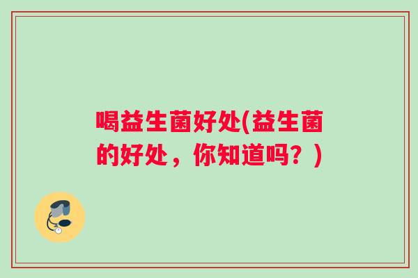 喝益生菌好处(益生菌的好处,你知道吗?) 喝益生菌好处(益生菌的好处,你知道吗?)