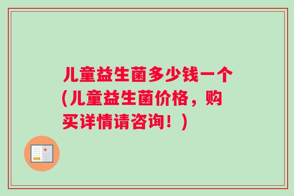 儿童益生菌多少钱一个(儿童益生菌价格，购买详情请咨询！)