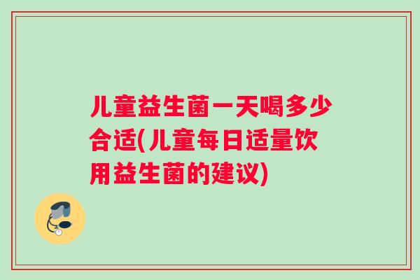 儿童益生菌一天喝多少合适(儿童每日适量饮用益生菌的建议)