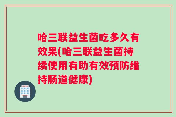 哈三联益生菌吃多久有效果(哈三联益生菌持续使用有助有效预防维持肠道健康) 哈三联益生菌吃多久有效果(哈三联益生菌持续使用有助有效预防维持肠道健康)