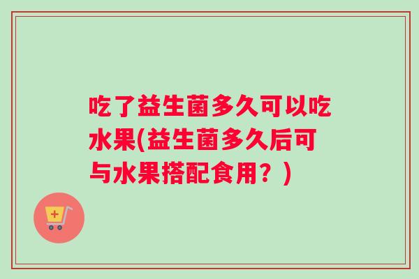 吃了益生菌多久可以吃水果(益生菌多久后可与水果搭配食用？)