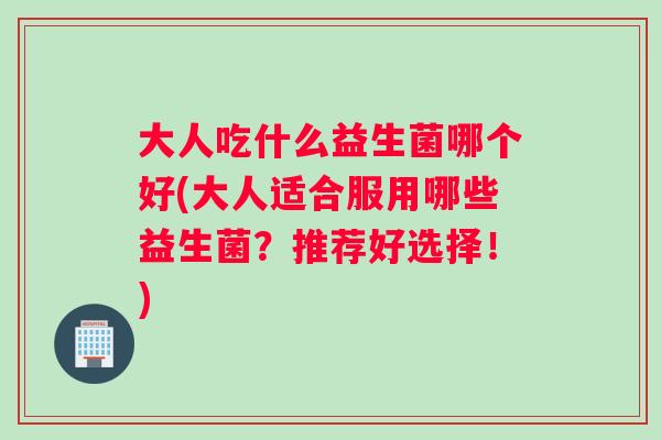 大人吃什么益生菌哪个好(大人适合服用哪些益生菌？推荐好选择！)