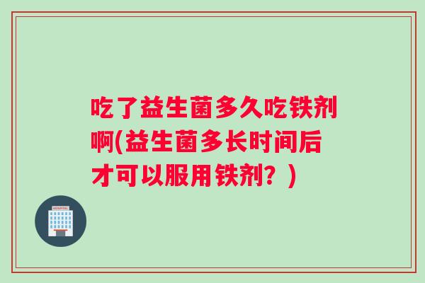吃了益生菌多久吃铁剂啊(益生菌多长时间后才可以服用铁剂？)